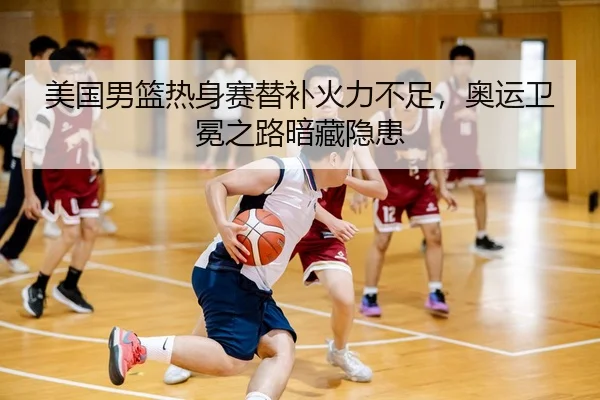 美国男篮热身赛替补火力不足，奥运卫冕之路暗藏隐患